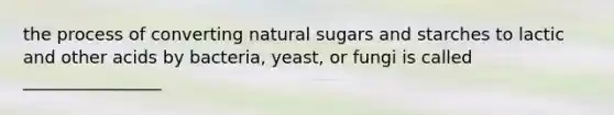 the process of converting natural sugars and starches to lactic and other acids by bacteria, yeast, or fungi is called ________________