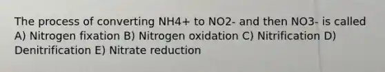 The process of converting NH4+ to NO2- and then NO3- is called A) Nitrogen fixation B) Nitrogen oxidation C) Nitrification D) Denitrification E) Nitrate reduction