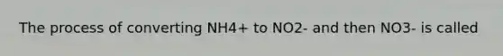 The process of converting NH4+ to NO2- and then NO3- is called