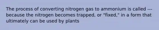 The process of converting nitrogen gas to ammonium is called --- because the nitrogen becomes trapped, or "fixed," in a form that ultimately can be used by plants