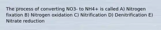 The process of converting NO3- to NH4+ is called A) Nitrogen fixation B) Nitrogen oxidation C) Nitrification D) Denitrification E) Nitrate reduction