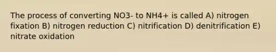 The process of converting NO3- to NH4+ is called A) nitrogen fixation B) nitrogen reduction C) nitrification D) denitrification E) nitrate oxidation