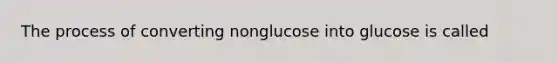 The process of converting nonglucose into glucose is called