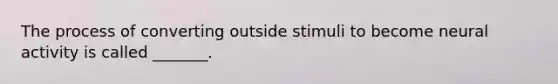 The process of converting outside stimuli to become neural activity is called _______.