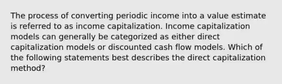 The process of converting periodic income into a value estimate is referred to as income capitalization. Income capitalization models can generally be categorized as either direct capitalization models or discounted cash flow models. Which of the following statements best describes the direct capitalization method?