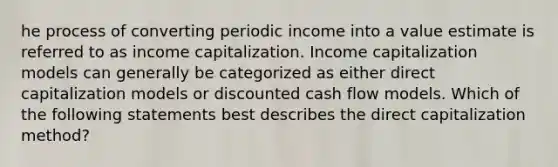 he process of converting periodic income into a value estimate is referred to as income capitalization. Income capitalization models can generally be categorized as either direct capitalization models or discounted cash flow models. Which of the following statements best describes the direct capitalization method?