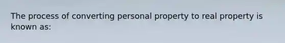 The process of converting personal property to real property is known as: