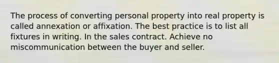 The process of converting personal property into real property is called annexation or affixation. The best practice is to list all fixtures in writing. In the sales contract. Achieve no miscommunication between the buyer and seller.