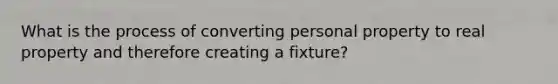 What is the process of converting personal property to real property and therefore creating a fixture?