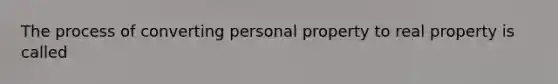 The process of converting personal property to real property is called