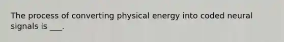 The process of converting physical energy into coded neural signals is ___.