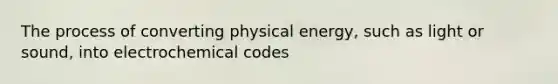 The process of converting physical energy, such as light or sound, into electrochemical codes