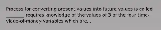 Process for converting present values into future values is called ________ requires knowledge of the values of 3 of the four time-vlaue-of-money variables which are...