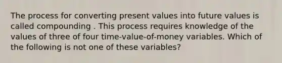 The process for converting present values into future values is called compounding . This process requires knowledge of the values of three of four time-value-of-money variables. Which of the following is not one of these variables?