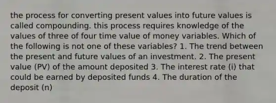 the process for converting present values into future values is called compounding. this process requires knowledge of the values of three of four time value of money variables. Which of the following is not one of these variables? 1. The trend between the present and future values of an investment. 2. The present value (PV) of the amount deposited 3. The interest rate (i) that could be earned by deposited funds 4. The duration of the deposit (n)