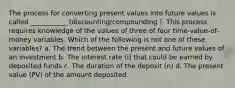 The process for converting present values into future values is called ___________ (discounting/compounding ). This process requires knowledge of the values of three of four time-value-of-money variables. Which of the following is not one of these variables? a. The trend between the present and future values of an investment b. The interest rate (i) that could be earned by deposited funds c. The duration of the deposit (n) d. The present value (PV) of the amount deposited