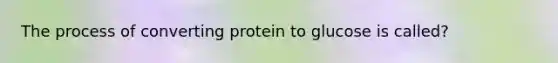 The process of converting protein to glucose is called?