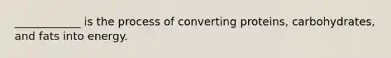 ____________ is the process of converting proteins, carbohydrates, and fats into energy.