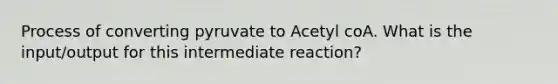 Process of converting pyruvate to Acetyl coA. What is the input/output for this intermediate reaction?