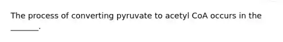 The process of converting pyruvate to acetyl CoA occurs in the _______.