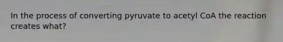 In the process of converting pyruvate to acetyl CoA the reaction creates what?