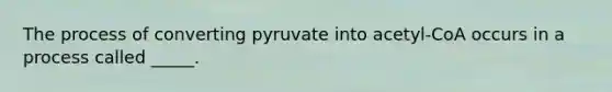 The process of converting pyruvate into acetyl-CoA occurs in a process called _____.