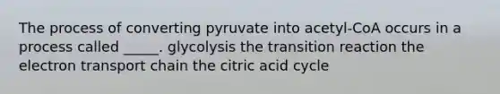 The process of converting pyruvate into acetyl-CoA occurs in a process called _____. glycolysis the transition reaction the electron transport chain the citric acid cycle