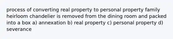 process of converting real property to personal property family heirloom chandelier is removed from the dining room and packed into a box a) annexation b) real property c) personal property d) severance