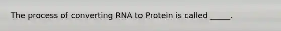 The process of converting RNA to Protein is called _____.