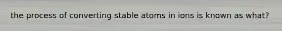 the process of converting stable atoms in ions is known as what?