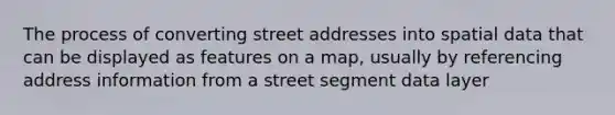 The process of converting street addresses into spatial data that can be displayed as features on a map, usually by referencing address information from a street segment data layer