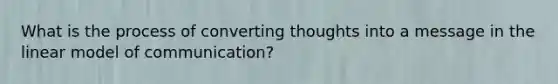 What is the process of converting thoughts into a message in the linear model of communication?