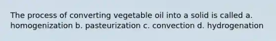 The process of converting vegetable oil into a solid is called a. homogenization b. pasteurization c. convection d. hydrogenation