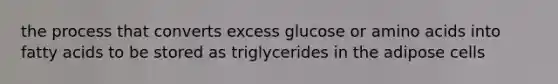 the process that converts excess glucose or amino acids into fatty acids to be stored as triglycerides in the adipose cells