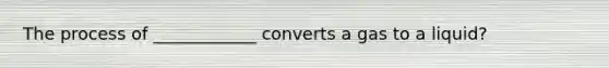 The process of ____________ converts a gas to a liquid?