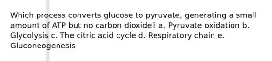 Which process converts glucose to pyruvate, generating a small amount of ATP but no carbon dioxide? a. Pyruvate oxidation b. Glycolysis c. The citric acid cycle d. Respiratory chain e. Gluconeogenesis