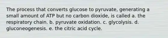 The process that converts glucose to pyruvate, generating a small amount of ATP but no carbon dioxide, is called a. the respiratory chain. b. pyruvate oxidation. c. glycolysis. d. gluconeogenesis. e. the citric acid cycle.