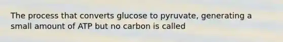 The process that converts glucose to pyruvate, generating a small amount of ATP but no carbon is called