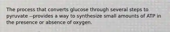 The process that converts glucose through several steps to pyruvate --provides a way to synthesize small amounts of ATP in the presence or absence of oxygen.