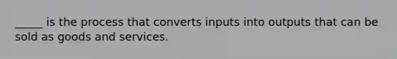 _____ is the process that converts inputs into outputs that can be sold as goods and services.