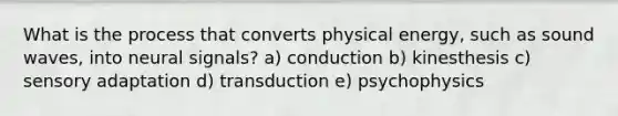 What is the process that converts physical energy, such as sound waves, into neural signals? a) conduction b) kinesthesis c) sensory adaptation d) transduction e) psychophysics