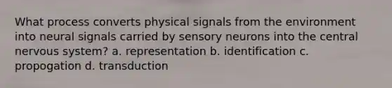 What process converts physical signals from the environment into neural signals carried by sensory neurons into the central nervous system? a. representation b. identification c. propogation d. transduction