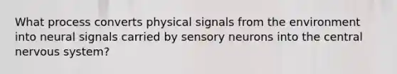 What process converts physical signals from the environment into neural signals carried by sensory neurons into the central nervous system?