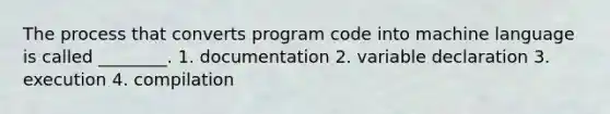 The process that converts program code into machine language is called ________. 1. documentation 2. variable declaration 3. execution 4. compilation