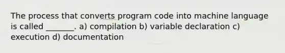 The process that converts program code into machine language is called _______. a) compilation b) variable declaration c) execution d) documentation