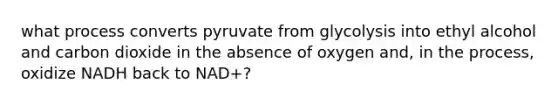 what process converts pyruvate from glycolysis into ethyl alcohol and carbon dioxide in the absence of oxygen and, in the process, oxidize NADH back to NAD+?