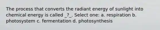 The process that converts the radiant energy of sunlight into chemical energy is called _?_. Select one: a. respiration b. photosystem c. fermentation d. photosynthesis