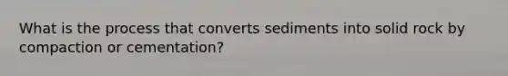 What is the process that converts sediments into solid rock by compaction or cementation?