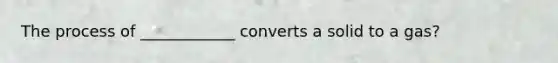 The process of ____________ converts a solid to a gas?