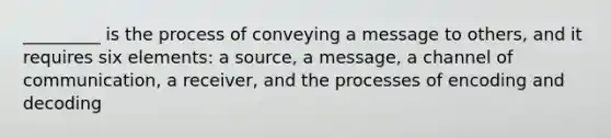 _________ is the process of conveying a message to others, and it requires six elements: a source, a message, a channel of communication, a receiver, and the processes of encoding and decoding